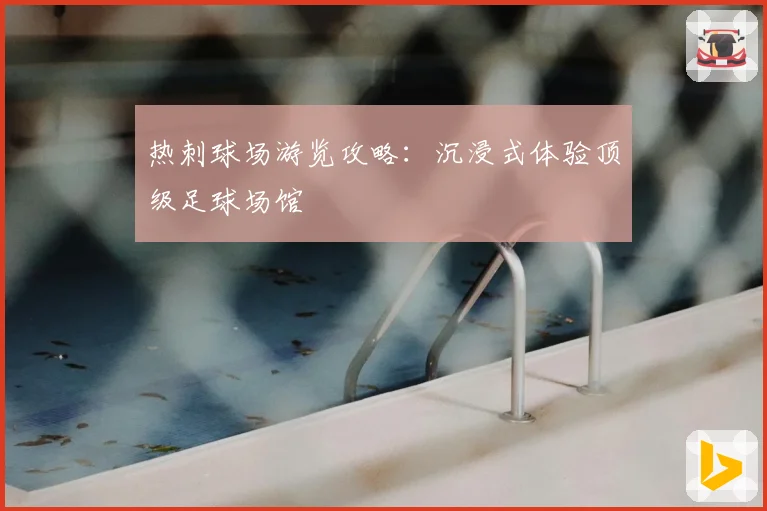 热刺球场游览攻略:沉浸式体验顶级足球场馆