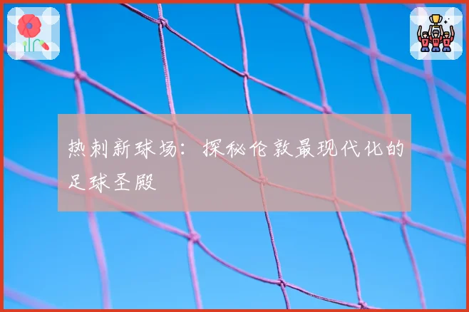 热刺新球场:探秘伦敦最现代化的足球圣殿
