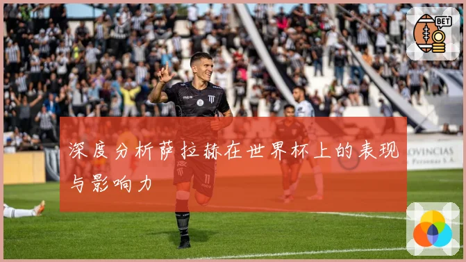 深度分析萨拉赫在世界杯上的表现与影响力
