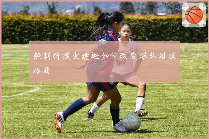 热刺新援麦迪逊如何改变球队进攻格局