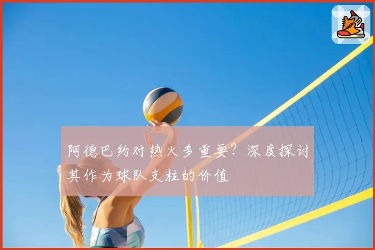 阿德巴约对热火多重要?深度探讨其作为球队支柱的价值