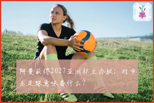 阿曼获得2027亚洲杯主办权：对中东足球意味着什么？