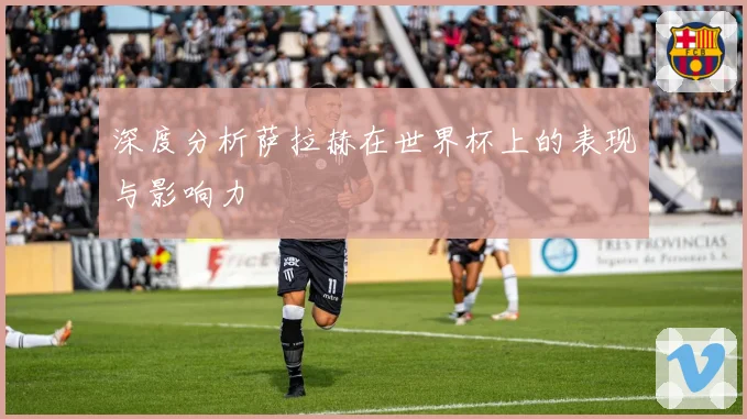 深度分析萨拉赫在世界杯上的表现与影响力