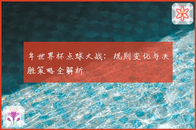 年世界杯点球大战：规则变化与决胜策略全解析