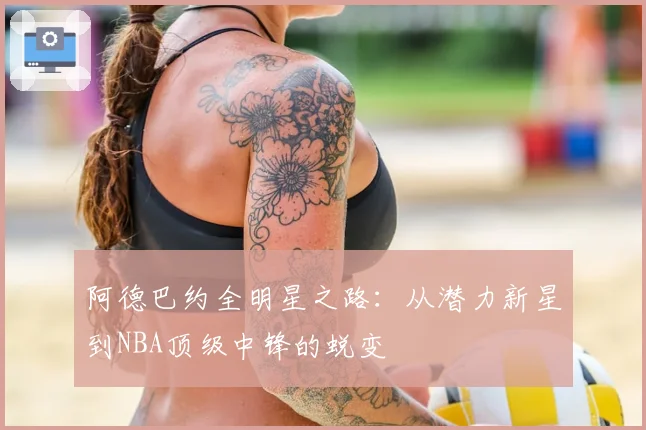 阿德巴约全明星之路：从潜力新星到NBA顶级中锋的蜕变