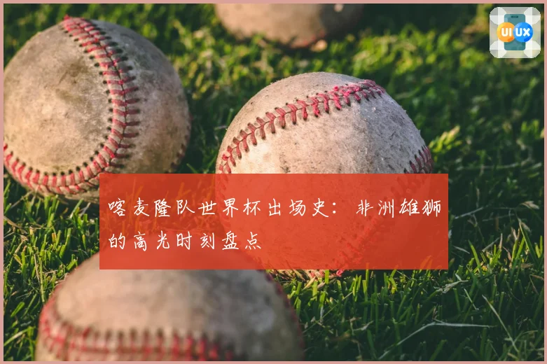 喀麦隆队世界杯出场史：非洲雄狮的高光时刻盘点